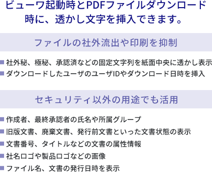 ビューワ起動時とPDFファイルダウンロード時に、透かし文字を挿入できます【ファイルの社外流出や印刷を抑制】●社外秘、極秘、承認済などの固定文字列を紙面中央に透かし表示
            ●ダウンロードしたユーザのユーザIDやダウンロード日時を挿入【セキュリティ以外の用途でも活用】●作成者、最終承認者の氏名や所属グループ●旧版文書、廃棄文書、発行前文書といった文書状態の表示●文書番号、タイトルなどの文書の属性情報●社名ロゴや製品ロゴなどの画像●ファイル名、文書の発行日時を表示
            