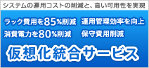 システムの運用コストの削減と、高い可用性を実現　ラック費用を85%削減　運用管理効率を向上　消費電力を80%削減　保守費用削減　仮想化統合サービス