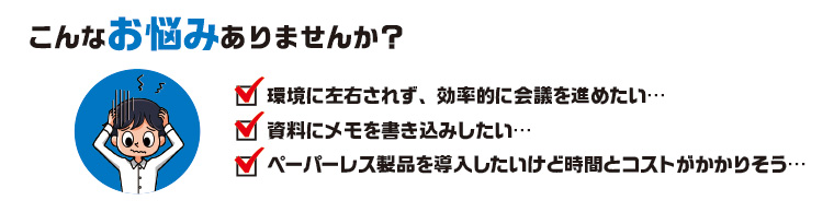 こんなお悩みありませんか？　環境に左右されず、効率的に会議を進めたい、。資料にメモを書き込みたい。ペーパーレス製品を導入したいけど時間とコストがかかりそう