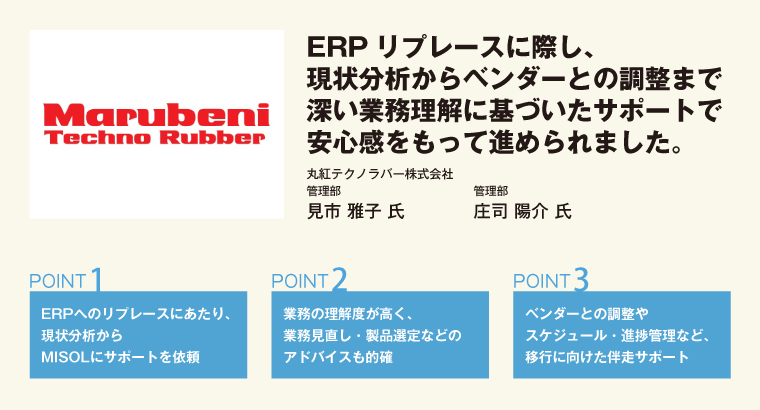 ERPリプレースに際し、現状分析からベンダーとの調整まで深い業務理解に基づいたサポートで安心感をもって進められました。丸紅テクノラバー株式会社 管理部 見市 雅子 氏/管理部 庄司 陽介 氏
