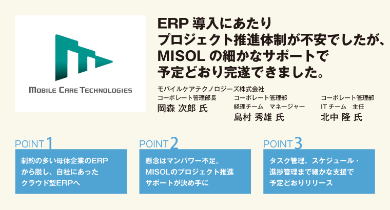 ERP導入にあたりプロジェクト推進体制が不安でしたが、MISOLの細かなサポートで予定どおり完遂できました。モバイルケアテクノロジーズ株式会社 コーポレート管理部長 岡森 次郎 氏/コーポレート管理部 経理チーム マネージャー 島村 秀雄 氏/コーポレート管理部 ITチーム 主任 北中 隆 氏
